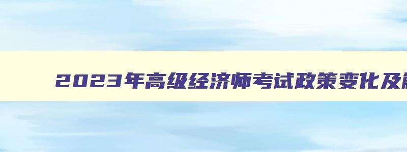 2023年高级经济师考试政策变化及解读,2023年高级经济师考哪些科目