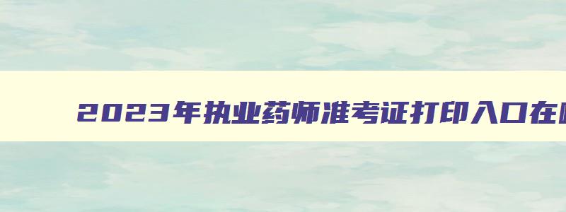 2023年执业药师准考证打印入口在哪里,2023年执业药师准考证打印入口