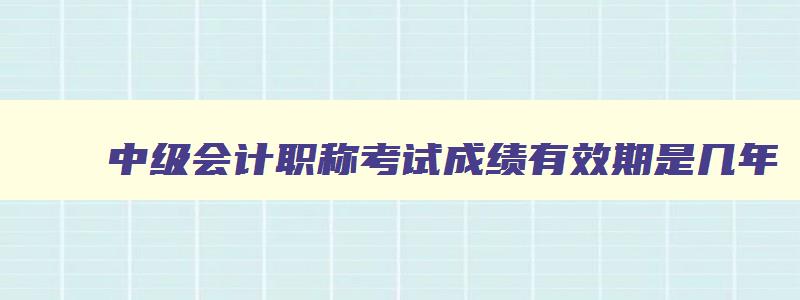 中级会计职称考试成绩有效期是几年