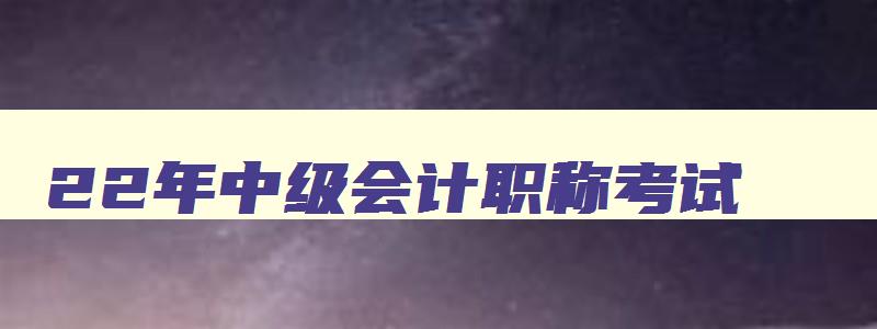 22年中级会计职称考试,202年中级会计考试