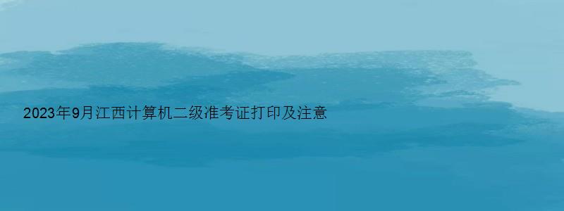 2023年9月江西计算机二级准考证打印及注意事项（江西计算机二级准考证打印时间）