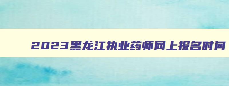 2023黑龙江执业药师网上报名时间,黑龙江执业药师报名截止时间