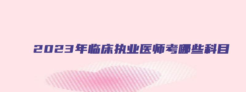 2023年临床执业医师考哪些科目（2023年临床执业医师考哪些科目呢）