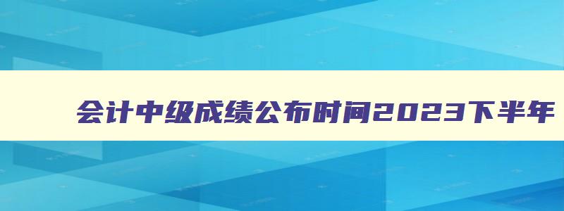 会计中级成绩公布时间2023下半年,会计中级成绩公布时间2023