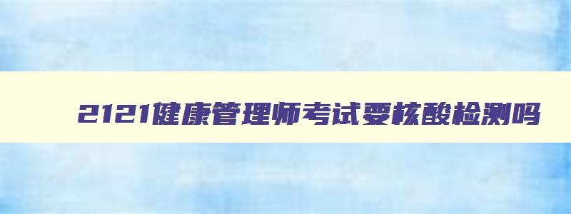 2121健康管理师考试要核酸检测吗,2121年健康管理师考试