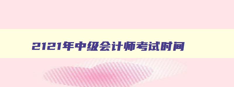 2121年中级会计师考试时间,2023年中级会计师考试在几月份开始