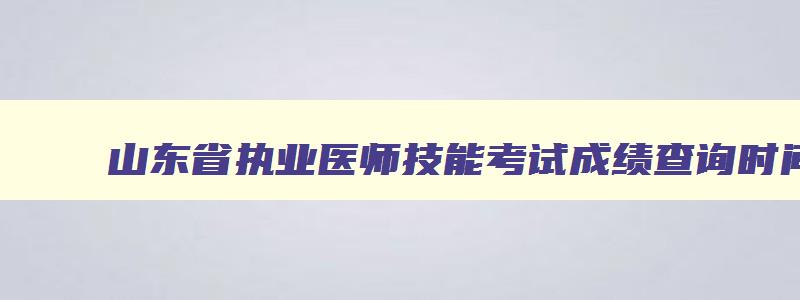 山东省执业医师技能考试成绩查询时间,山东医师资格考试技能成绩查询时间