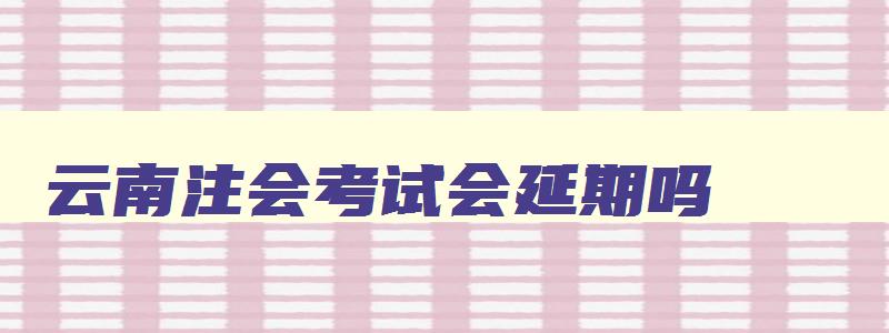 云南注会考试会延期吗,云南省注会考试时间