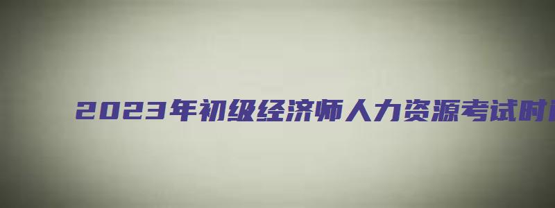 2023年初级经济师人力资源考试时间（2023年初级经济师人力资源考试时间安排）