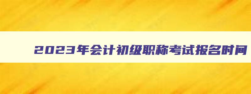 2023年会计初级职称考试报名时间,会计初级职称报名2023下半年