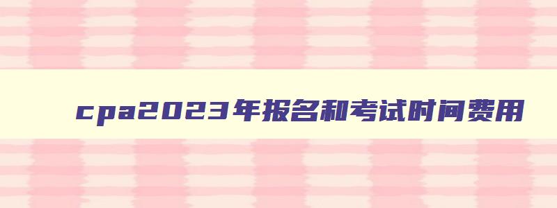 cpa2023年报名和考试时间费用,cpa2023年报名和考试时间