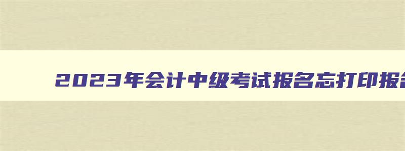 2023年会计中级考试报名忘打印报名表了,2023年会计中级考试报名