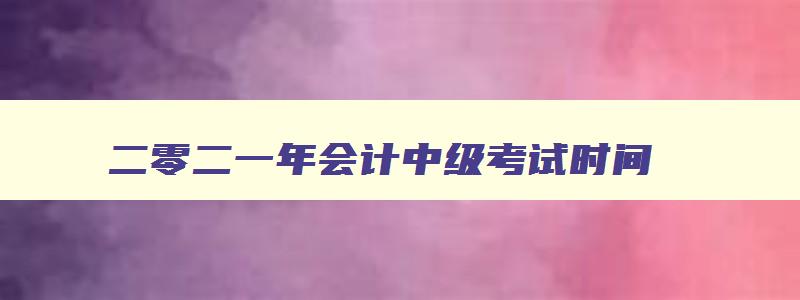 二零二一年会计中级考试时间,2023年会计师中级考试时间9月9日至11日