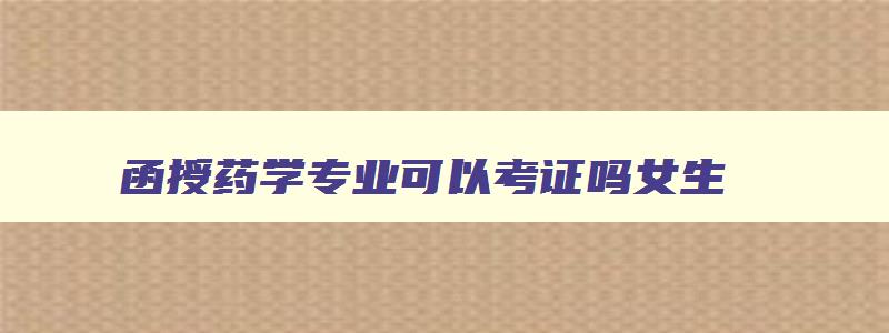 函授药学专业可以考证吗女生,函授药学专业可以考证吗