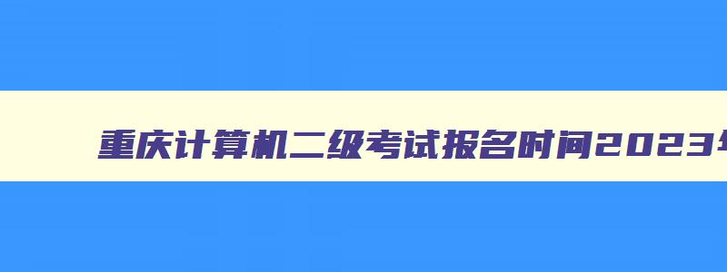 重庆计算机二级考试报名时间2023年上半年,重庆计算机二级考试报名时间