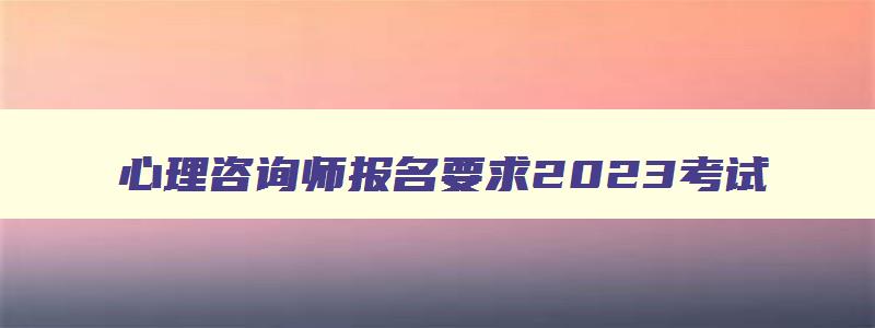 心理咨询师报名要求2023考试,心理咨询师报名要求2023