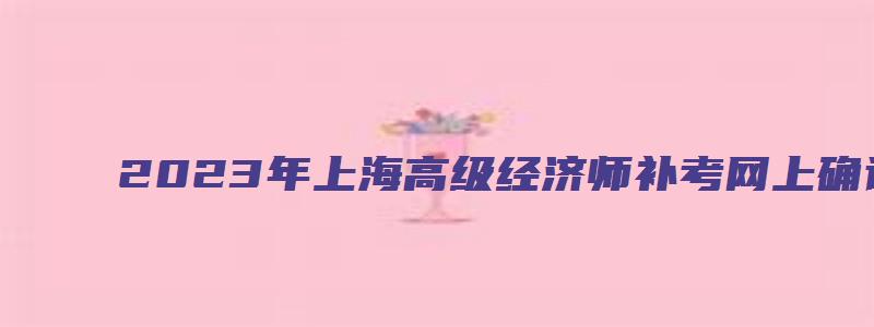 2023年上海高级经济师补考网上确认时间在9月16日至9月22日（上海高级经济师报名时间2023年）