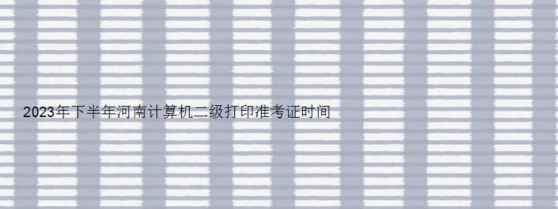 2023年下半年河南计算机二级打印准考证时间（2023河南计算机二级准考证打印时间）