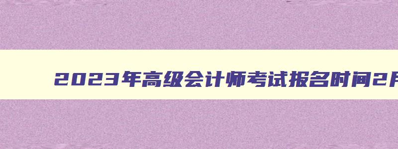 2023年高级会计师考试报名时间2月7日至2月28日（2023年高级会计师考试报名时间2月7日至2月28日）