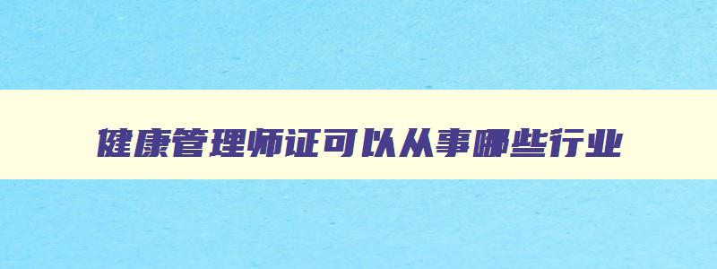 健康管理师证可以从事哪些行业,健康管理师可以从事哪些行业