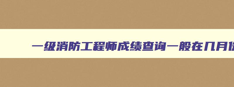 一级消防工程师成绩查询一般在几月份查询,一级消防工程师成绩查询一般在几月份