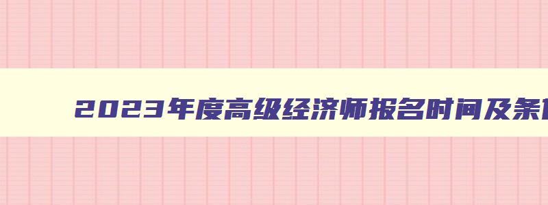 2023年度高级经济师报名时间及条件,2023年度高级经济师报名时间