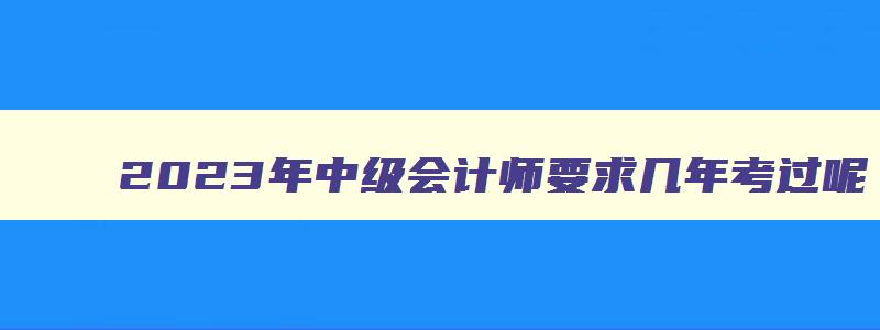 2023年中级会计师要求几年考过呢,2023年中级会计师要求几年考过呢