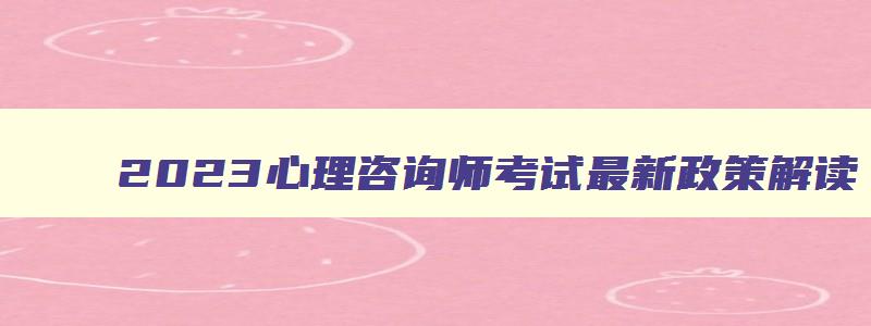 2023心理咨询师考试最新政策解读,2023心理咨询师考试最新政策