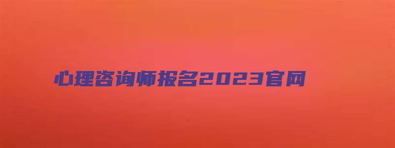 心理咨询师报名2023官网（心理咨询师报名2023官网入口）