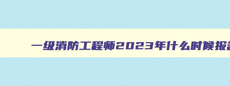 一级消防工程师2023年什么时候报名（一级消防工程师2023年什么时候报名考试）