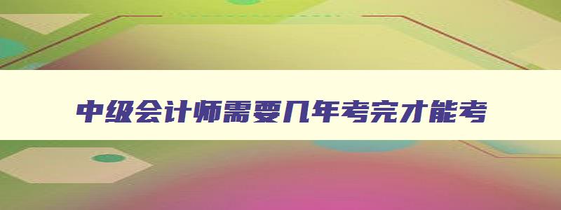 中级会计师需要几年考完才能考,中级会计师需要几年考完