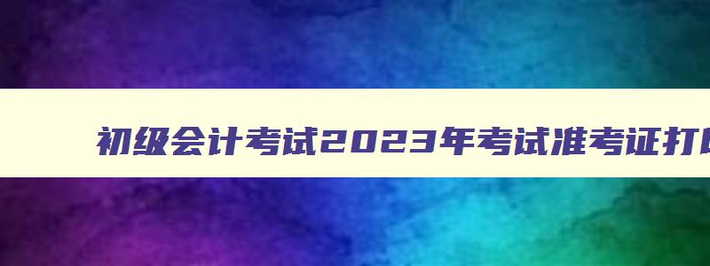 初级会计考试2023年考试准考证打印时间