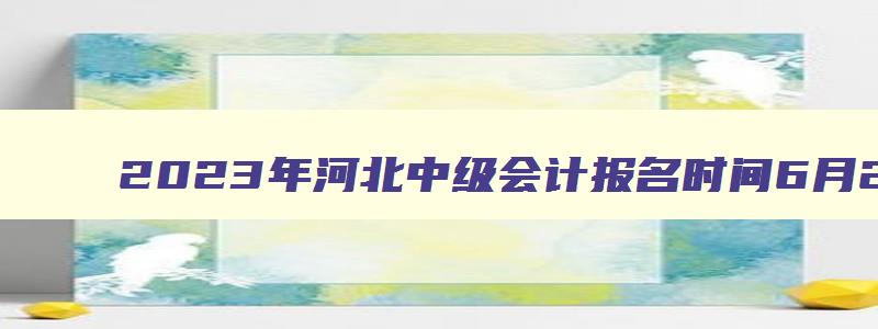 2023年河北中级会计报名时间6月26日至7月10日（河北省2023年中级会计报名时间）