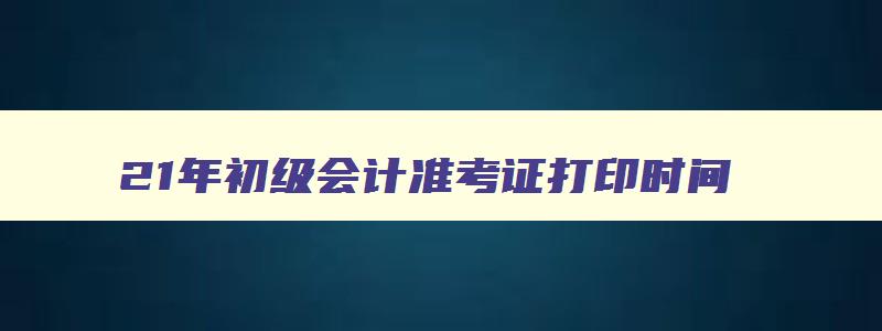 21年初级会计准考证打印时间