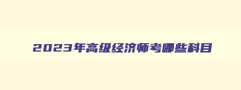 2023年高级经济师考哪些科目,2023年高级经济师考几科