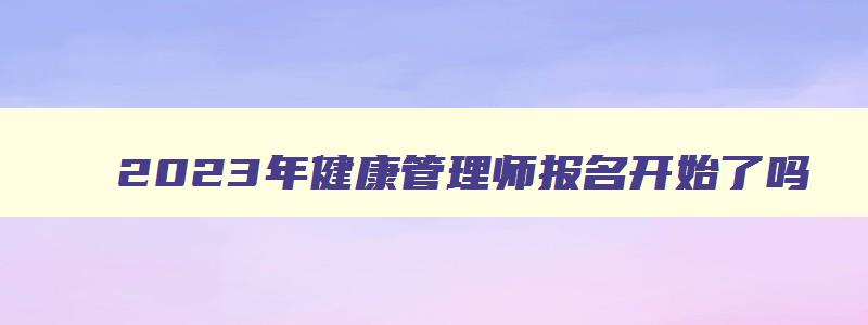 2023年健康管理师报名开始了吗,健康管理师2023年报名时间是多少