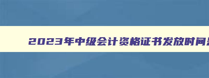 2023年中级会计资格证书发放时间是几号到几号,2023年中级会计资格证书发放时间是几号