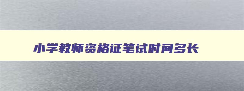 小学教师资格证笔试时间多长,小学教师资格证笔试考试时间长短一样吗