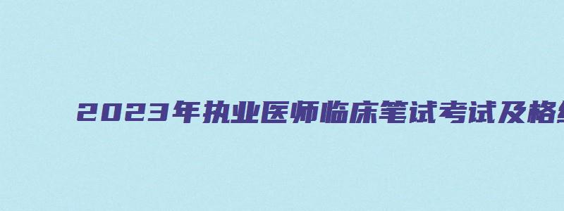 2023年执业医师临床笔试考试及格线（2023年执业医师临床笔试考试及格线是多少）