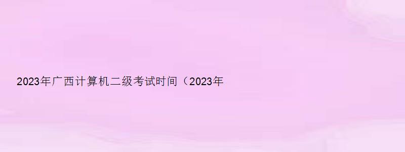 2023年广西计算机二级考试时间（2023年广西计算机二级考试时间5月）
