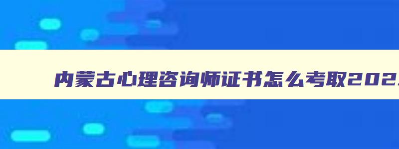 内蒙古心理咨询师证书怎么考取2023