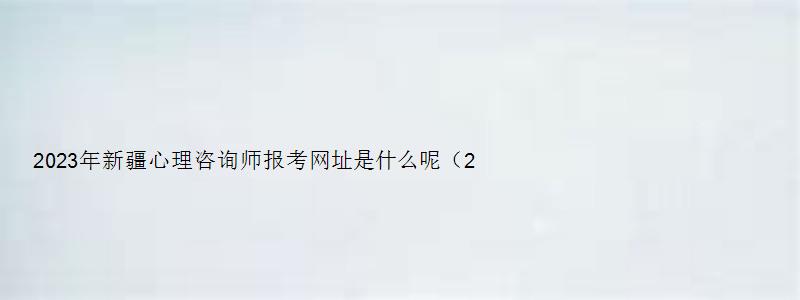 2023年新疆心理咨询师报考网址是什么呢（2023年新疆心理咨询师报考网址是什么呢）