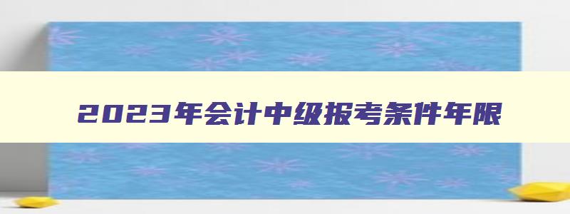 2023年会计中级报考条件年限,2023年中级会计职称报考条件