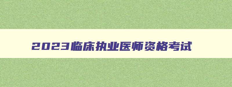 2023临床执业医师资格考试,2023临床执业医师报名