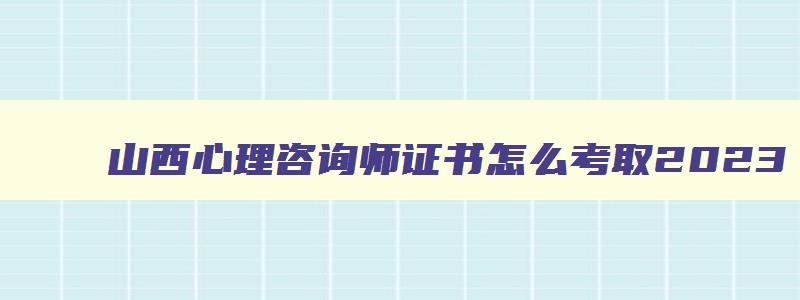 山西心理咨询师证书怎么考取2023,心理咨询师证书怎么考取2023