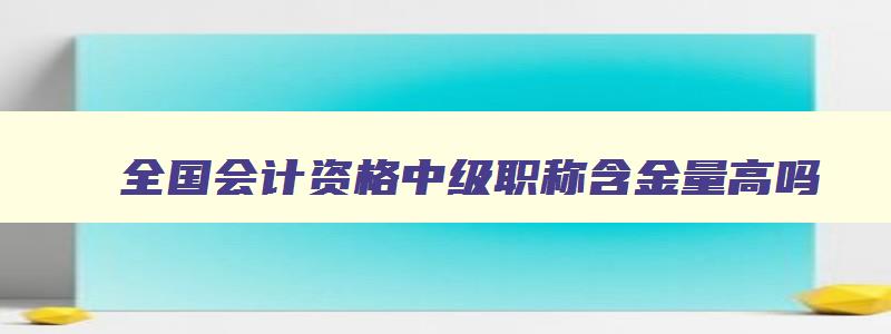 全国会计资格中级职称含金量高吗,全国会计资格中级职称含金量高吗