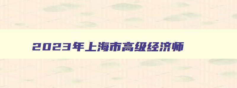 2023年上海市高级经济师,2023年上海高级经济师评审