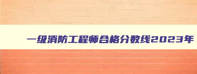 一级消防工程师合格分数线2023年,一级消防工程师考试合格分数线