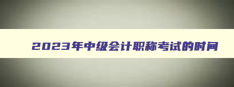 2023年中级会计职称考试的时间,21年中级会计职称考试时间