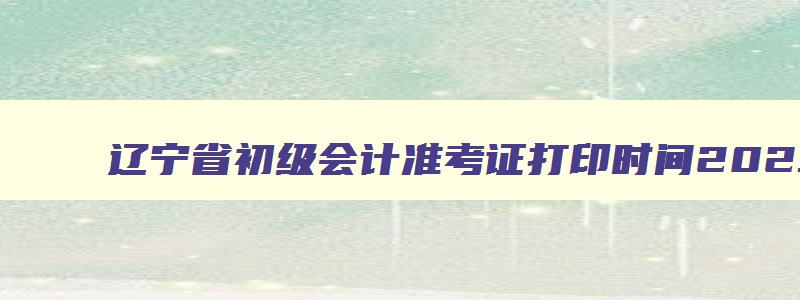 辽宁省初级会计准考证打印时间2023